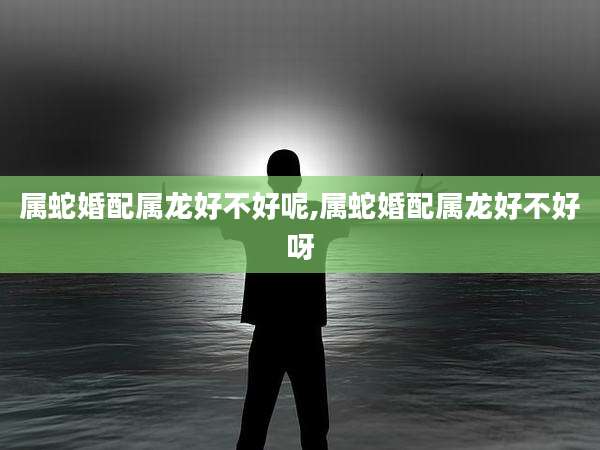 属蛇婚配属龙好不好呢,属蛇婚配属龙好不好呀