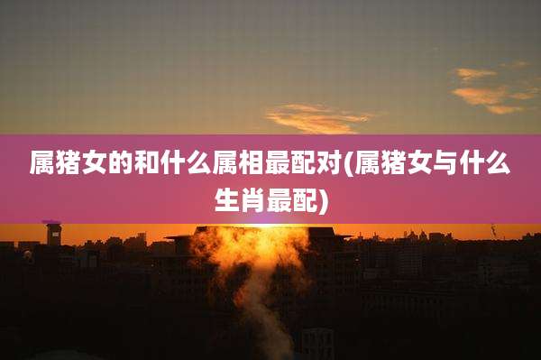 属猪女的和什么属相最配对(属猪女与什么生肖最配)