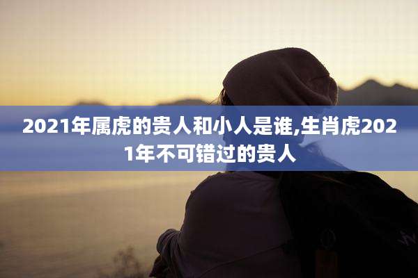 2021年属虎的贵人和小人是谁,生肖虎2021年不可错过的贵人