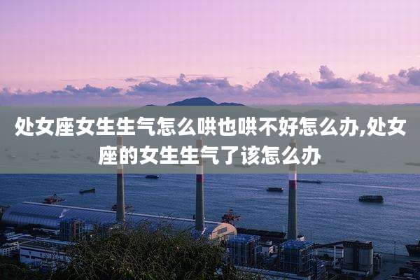 处女座女生生气怎么哄也哄不好怎么办,处女座的女生生气了该怎么办