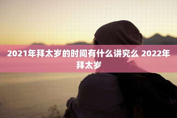 2021年拜太岁的时间有什么讲究么 2022年拜太岁