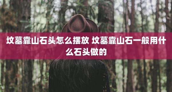 坟墓靠山石头怎么摆放 坟墓靠山石一般用什么石头做的