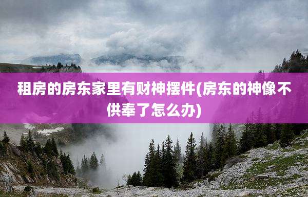 租房的房东家里有财神摆件(房东的神像不供奉了怎么办)