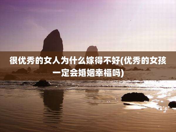 很优秀的女人为什么嫁得不好(优秀的女孩一定会婚姻幸福吗)