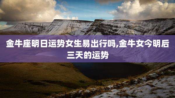 金牛座明日运势女生易出行吗,金牛女今明后三天的运势