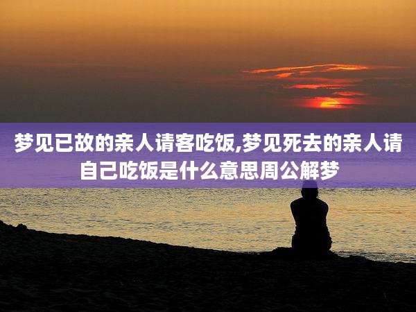 梦见已故的亲人请客吃饭,梦见死去的亲人请自己吃饭是什么意思周公解梦