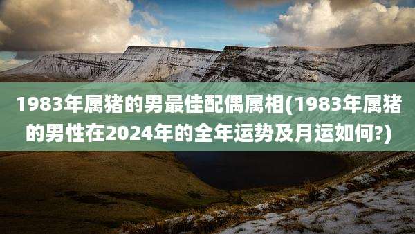 1983年属猪的男最佳配偶属相(1983年属猪的男性在2024年的全年运势及月运如何?)