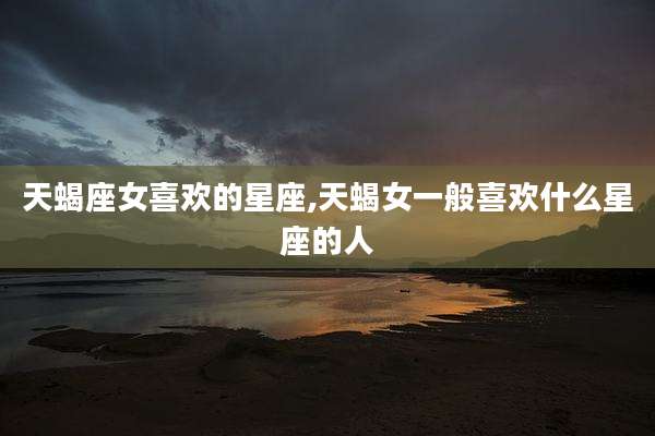 天蝎座女喜欢的星座,天蝎女一般喜欢什么星座的人