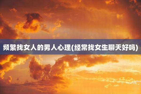 频繁找女人的男人心理(经常找女生聊天好吗)