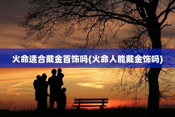 火命适合戴金首饰吗(火命人能戴金饰吗)