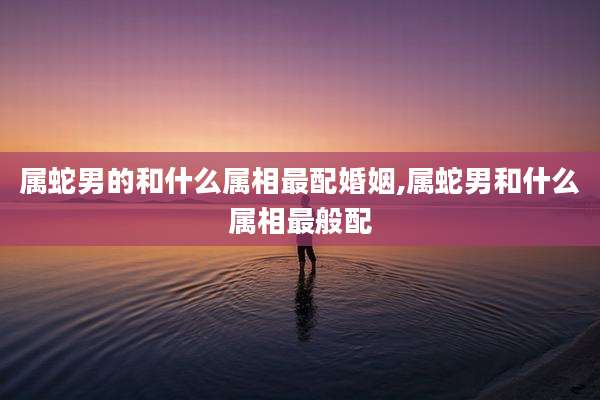 属蛇男的和什么属相最配婚姻,属蛇男和什么属相最般配