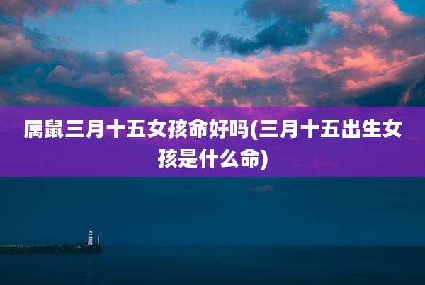 属鼠三月十五女孩命好吗(三月十五出生女孩是什么命)