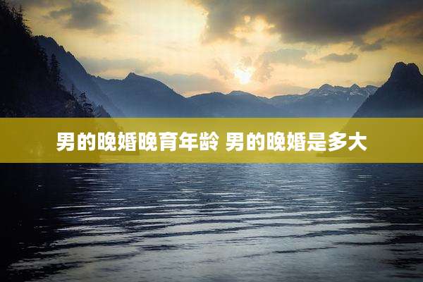 男的晚婚晚育年龄 男的晚婚是多大