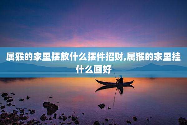 属猴的家里摆放什么摆件招财,属猴的家里挂什么画好