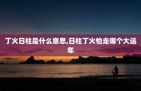 丁火日柱是什么意思,日柱丁火怕走哪个大运年