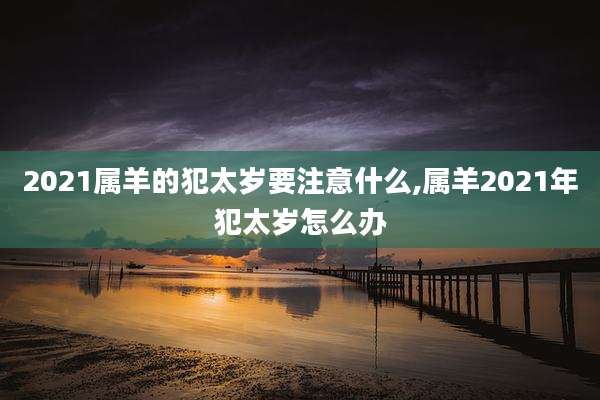 2021属羊的犯太岁要注意什么,属羊2021年犯太岁怎么办