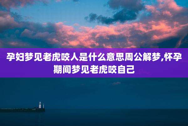 孕妇梦见老虎咬人是什么意思周公解梦,怀孕期间梦见老虎咬自己