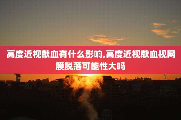 高度近视献血有什么影响,高度近视献血视网膜脱落可能性大吗