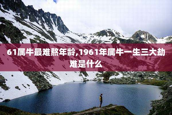 61属牛最难熬年龄,1961年属牛一生三大劫难是什么