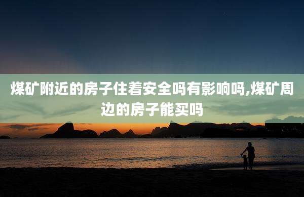 煤矿附近的房子住着安全吗有影响吗,煤矿周边的房子能买吗