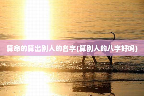 算命的算出别人的名字(算别人的八字好吗)