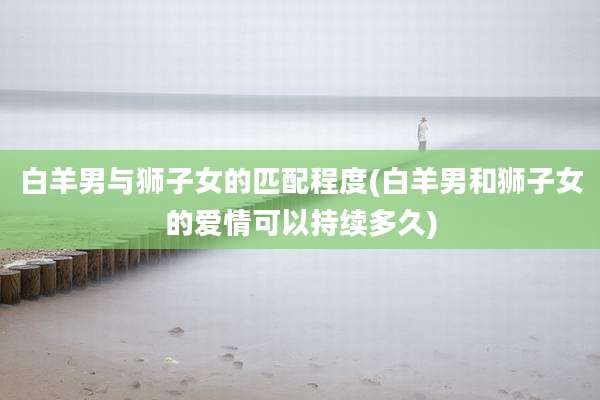 白羊男与狮子女的匹配程度(白羊男和狮子女的爱情可以持续多久)
