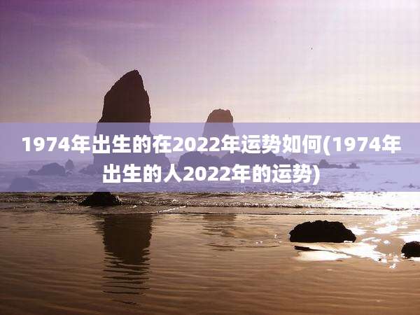 1974年出生的在2022年运势如何(1974年出生的人2022年的运势)