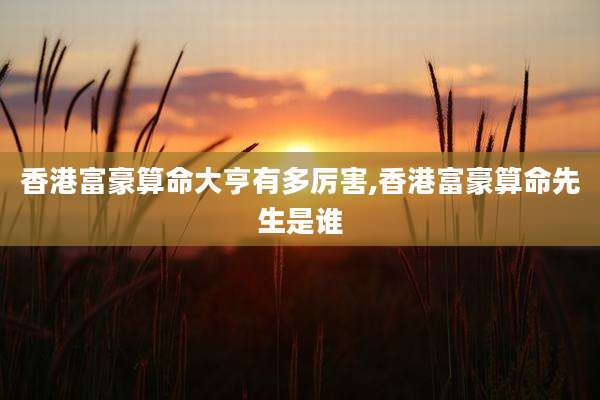 香港富豪算命大亨有多厉害,香港富豪算命先生是谁