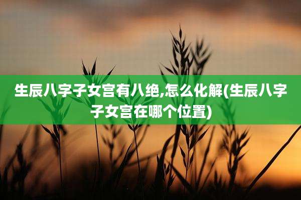 生辰八字子女宫有八绝,怎么化解(生辰八字子女宫在哪个位置)