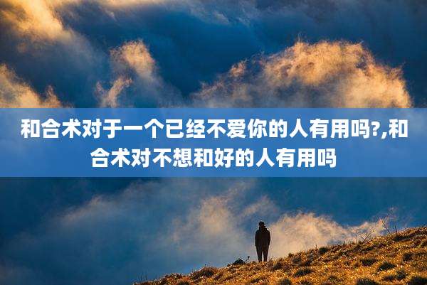 和合术对于一个已经不爱你的人有用吗?,和合术对不想和好的人有用吗