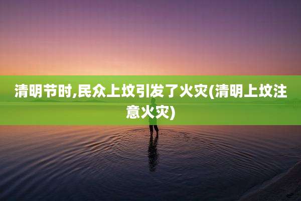 清明节时,民众上坟引发了火灾(清明上坟注意火灾)