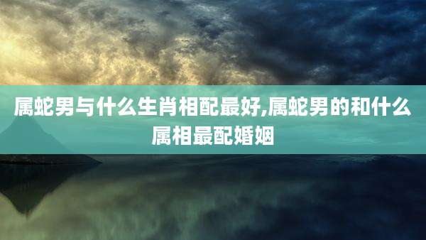 属蛇男与什么生肖相配最好,属蛇男的和什么属相最配婚姻