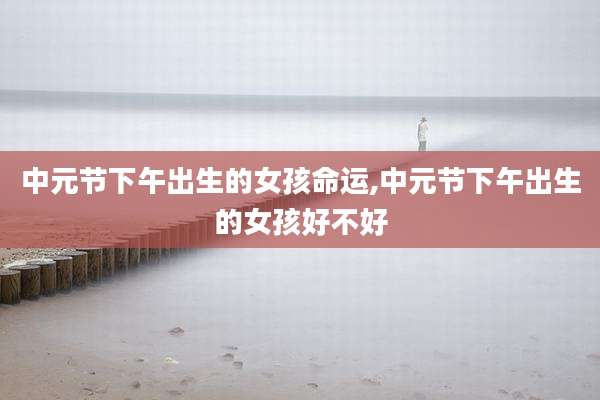 中元节下午出生的女孩命运,中元节下午出生的女孩好不好