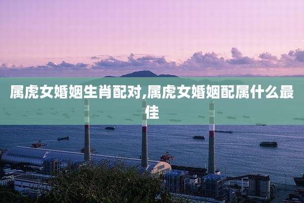 属虎女婚姻生肖配对,属虎女婚姻配属什么最佳