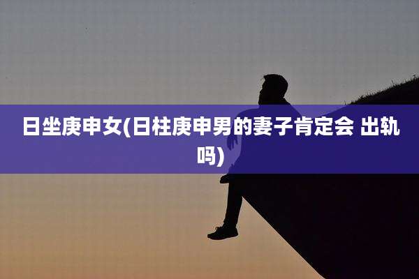 日坐庚申女(日柱庚申男的妻子肯定会 出轨吗)