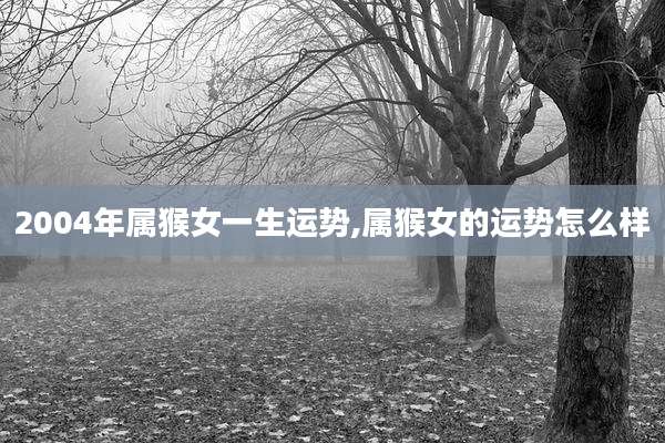 2004年属猴女一生运势,属猴女的运势怎么样