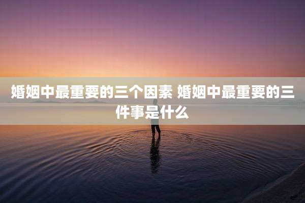 婚姻中最重要的三个因素 婚姻中最重要的三件事是什么