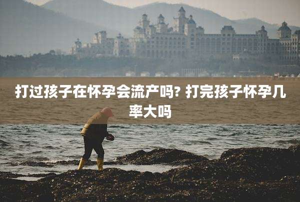 打过孩子在怀孕会流产吗? 打完孩子怀孕几率大吗