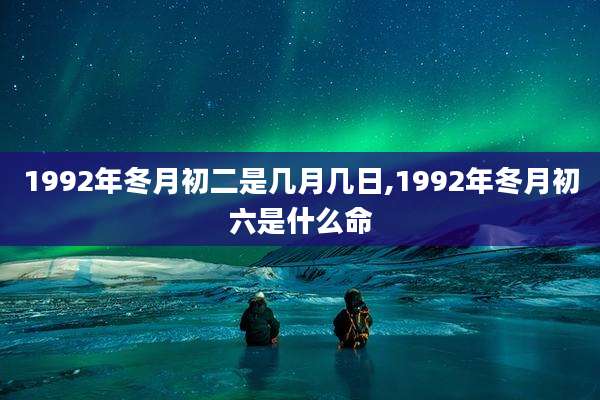 1992年冬月初二是几月几日,1992年冬月初六是什么命