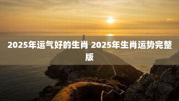 2025年运气好的生肖 2025年生肖运势完整版