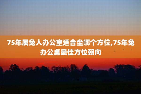 75年属兔人办公室适合坐哪个方位,75年兔办公桌最佳方位朝向