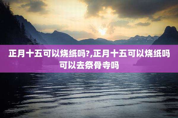 正月十五可以烧纸吗?,正月十五可以烧纸吗可以去祭骨寺吗