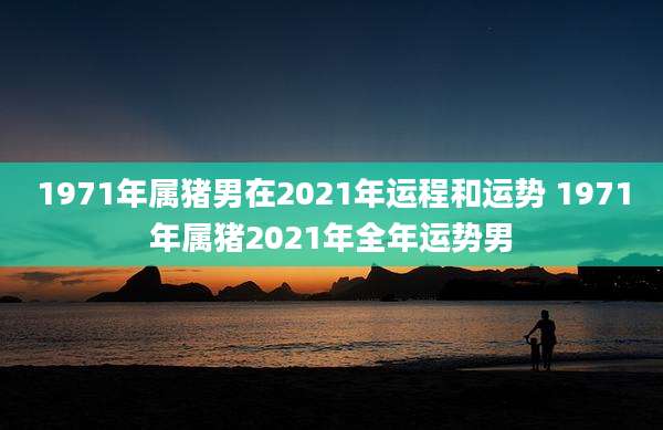 1971年属猪男在2021年运程和运势 1971年属猪2021年全年运势男