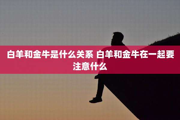 白羊和金牛是什么关系 白羊和金牛在一起要注意什么