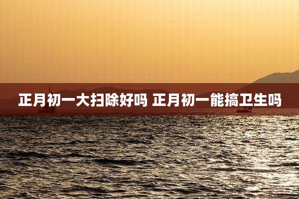 正月初一大扫除好吗 正月初一能搞卫生吗