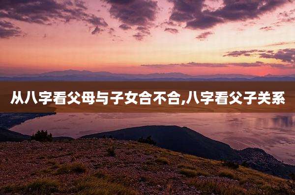 从八字看父母与子女合不合,八字看父子关系