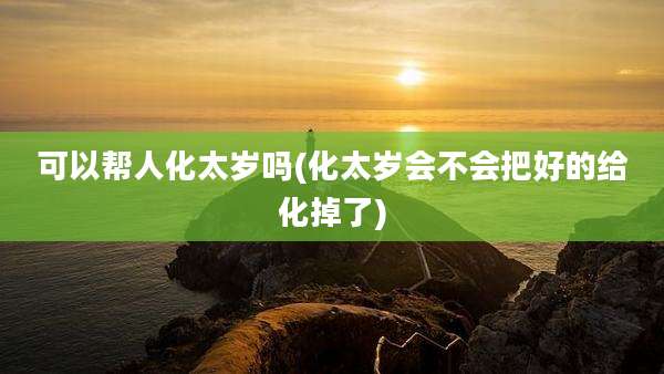 可以帮人化太岁吗(化太岁会不会把好的给化掉了)