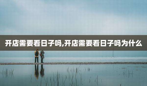 开店需要看日子吗,开店需要看日子吗为什么