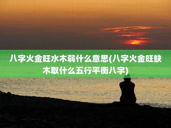 八字火金旺水木弱什么意思(八字火金旺缺木取什么五行平衡八字)