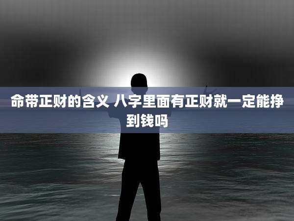 命带正财的含义 八字里面有正财就一定能挣到钱吗